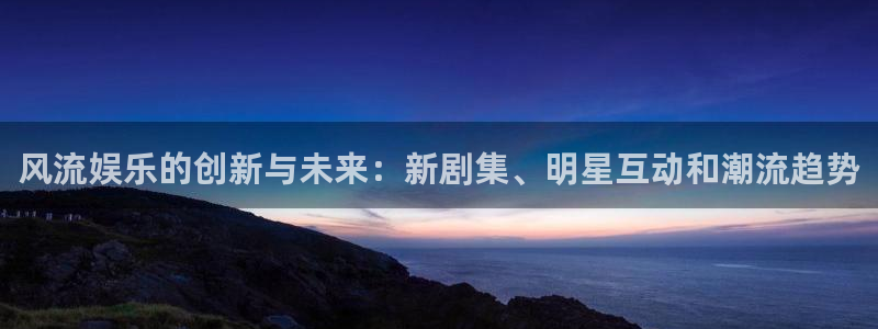 风暴娱乐登录入口：风流娱乐的创新与未来：新剧集、明星互动和潮流趋势